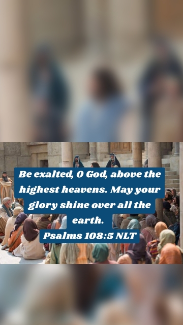 Be exalted, O God, above the highest heavens. May your glory shine over all the earth. Psalms 108:5 NLT